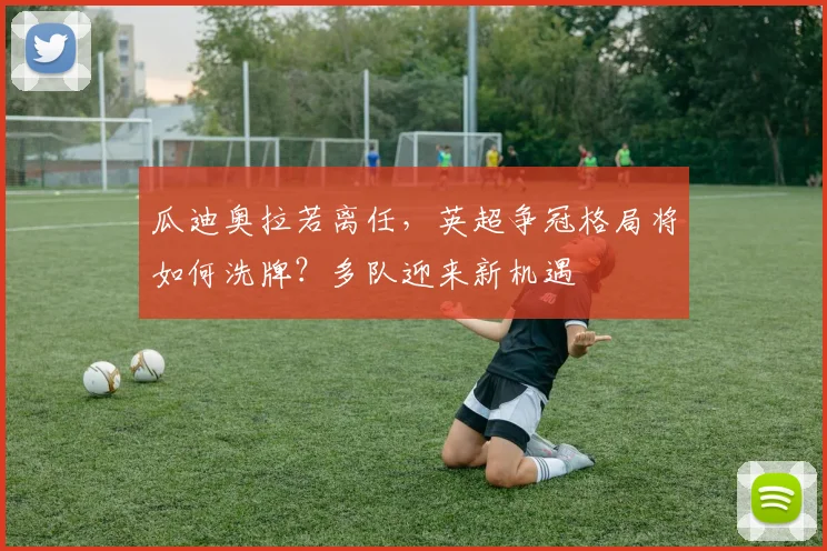 瓜迪奥拉若离任，英超争冠格局将如何洗牌？多队迎来新机遇