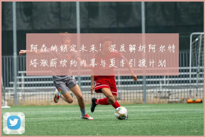 阿森纳锁定未来!深度解析阿尔特塔涨薪续约内幕与夏季引援计划