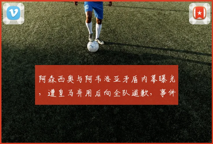 阿森西奥与阿韦洛亚矛盾内幕曝光,遭皇马弃用后向全队道歉,事件最新进展解析