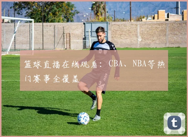 篮球直播在线观看：CBA、NBA等热门赛事全覆盖