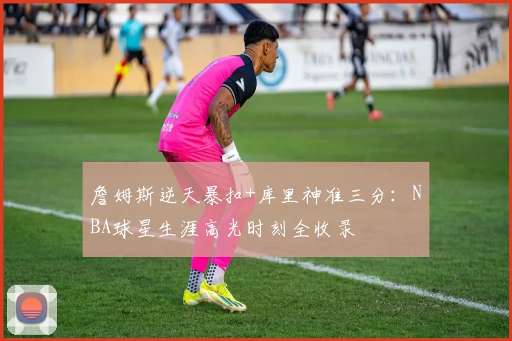 詹姆斯逆天暴扣+库里神准三分：NBA球星生涯高光时刻全收录