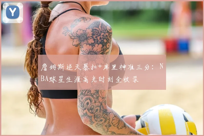 詹姆斯逆天暴扣+库里神准三分：NBA球星生涯高光时刻全收录