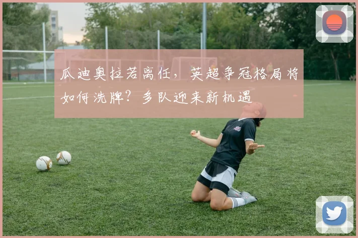 瓜迪奥拉若离任，英超争冠格局将如何洗牌？多队迎来新机遇