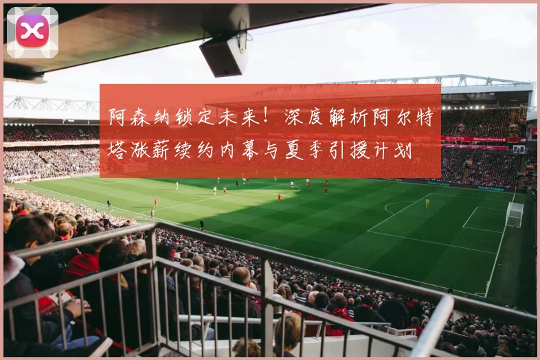 阿森纳锁定未来！深度解析阿尔特塔涨薪续约内幕与夏季引援计划